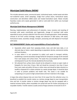 Page 1 of 4
Municipal Solid Waste (MSW)
This includes domestic waste, commercial waste, institutional waste, market waste and other
non-residential waste, street sweepings, sludge from surface drains, horticultural waste,
construction and demolition (C&D) waste and treated biomedical waste. Waste includes
hazardous waste and e-waste generated in solid or semi-solid form within any municipal
authority area.
Municipal Solid Waste Management (MSWM)
Planning, implementation and enforcement of reduction, reuse, recovery and recycling of
municipal solid waste scientifically and hygienically, storage of municipal solid waste
separated at source, primary collection from the source of waste generation, street sweeping,
removal of silt from surface drainage, storage and collection of C&D waste, milk waste,
horticultural waste, secondary storage, transport, processing and safe disposal of municipal
solid waste.
SILT MANAGEMENT: Duties and responsibilities of local authorities
 Separately collect waste from sweeping streets, lanes and side lanes daily, or on
alternate days or twice a week depending on population density, commercial activity
and local situation;
 In cases where it is not convenient to collect such waste in transport vehicles,
establishing a covered secondary storage facility for temporary storage of silt removed
from road sweeps and surface drains. The waste thus accumulated will be collected
and disposed of as per the intervals decided by the local body.
 Silt collected from surface drains should not be allowed to remain on open roads or
footpaths for more than 4 hours. Wet soil should be removed in less than 4 hours
from main roads and within 24 hours in other areas and should be taken directly to a
landfill or disposed of in a black container at a waste storage depot. It should be done
in order to prevent problems and health risks. This waste is not suitable for
composting as it is prone to high contamination and inert materials in the sludge.
In large cities where disposal sites are more than 15 km away from the collection area, it is
beneficial to establish the transfer station as a tertiary storage depot to save transportation
time and fuel. A transfer station or tertiary storage depot may also be equipped with a
material recovery facility, where recyclables are sorted and sent for further processing or to
recyclable markets. Transfer stations usually consist of large containers of around 15-25 m3.
 