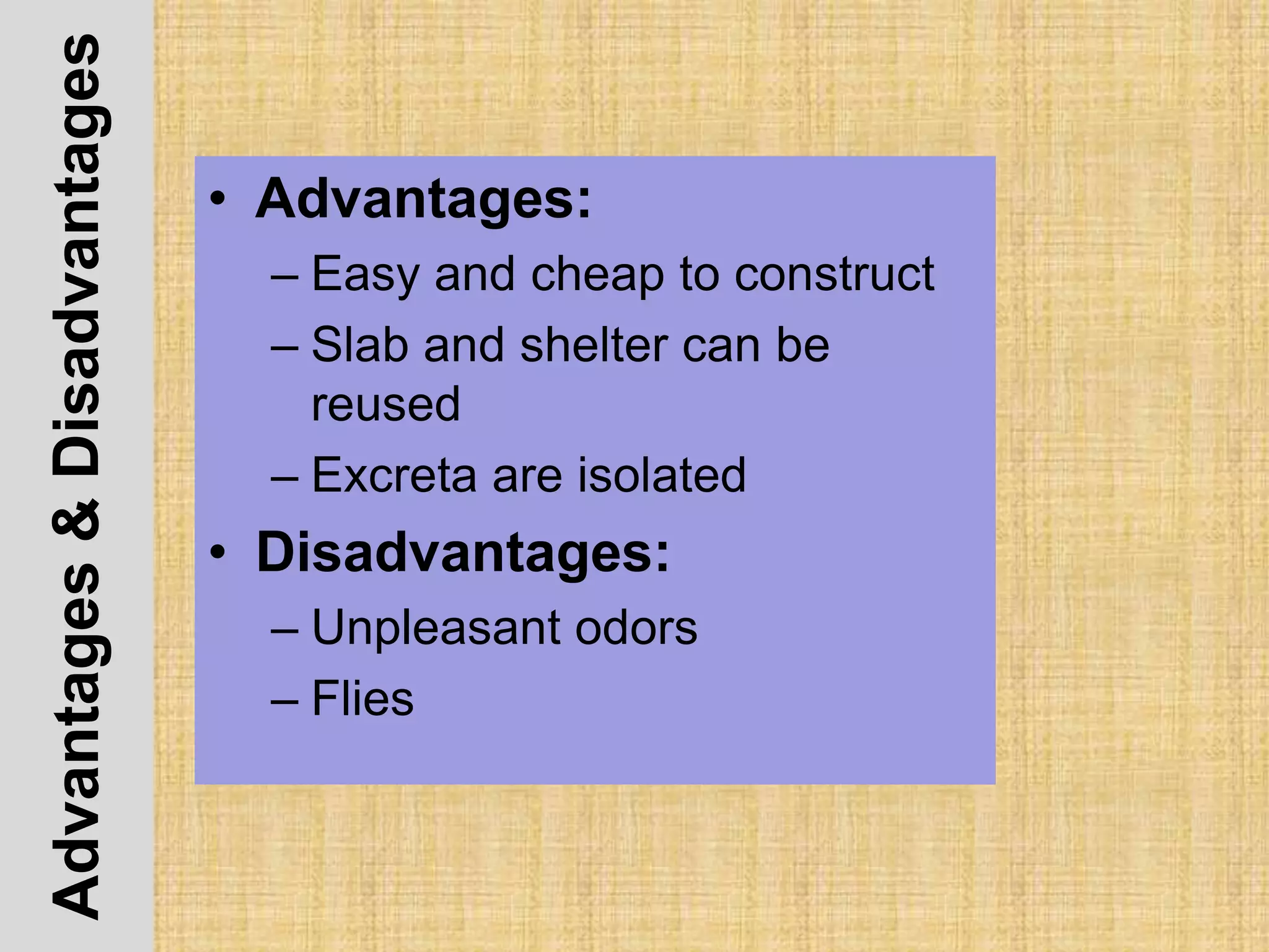 Advantages&Disadvantages
• Advantages:
– Easy and cheap to construct
– Slab and shelter can be
reused
– Excreta are isolated
• Disadvantages:
– Unpleasant odors
– Flies
 