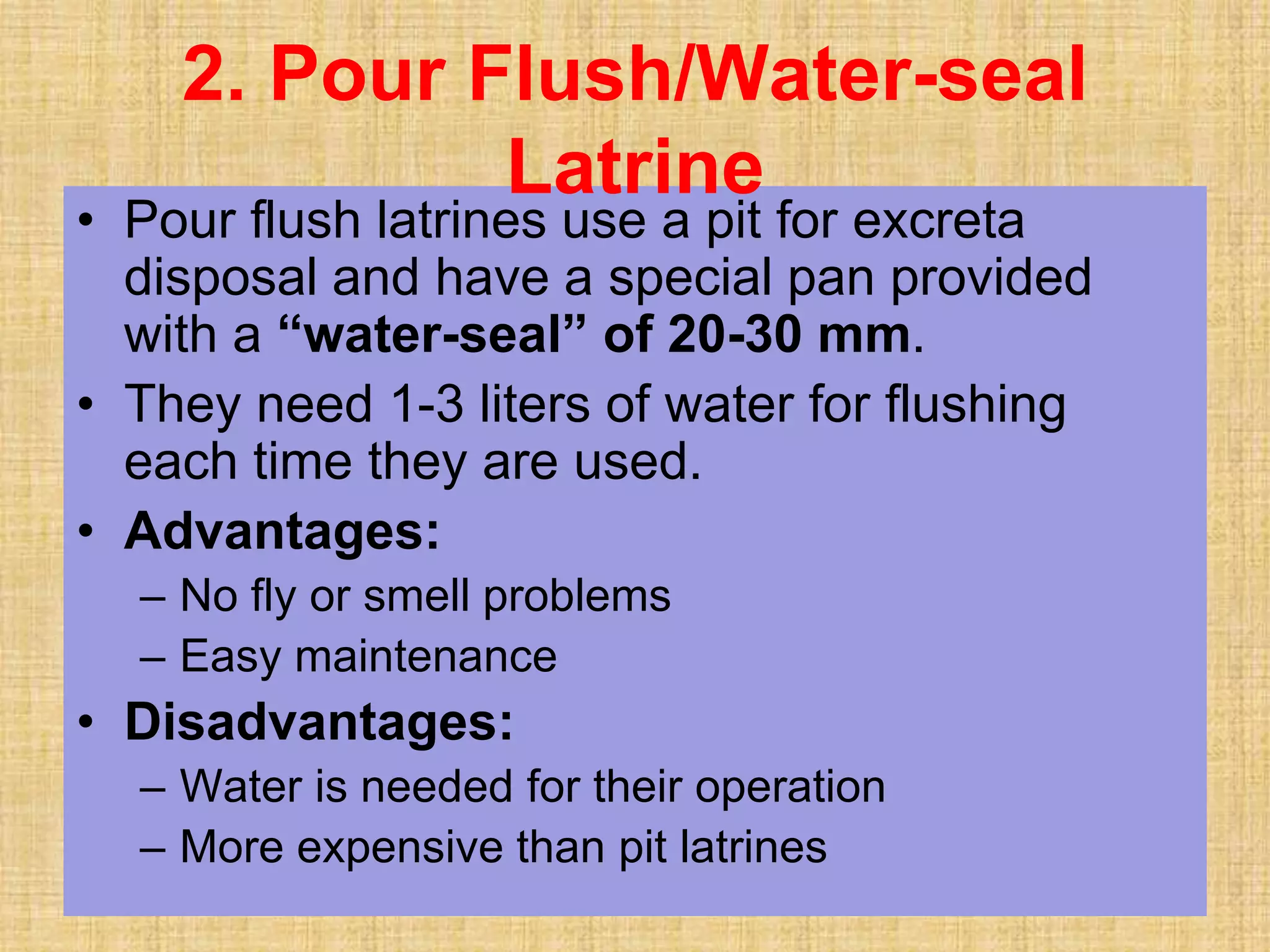 • Pour flush latrines use a pit for excreta
disposal and have a special pan provided
with a “water-seal” of 20-30 mm.
• They need 1-3 liters of water for flushing
each time they are used.
• Advantages:
– No fly or smell problems
– Easy maintenance
• Disadvantages:
– Water is needed for their operation
– More expensive than pit latrines
2. Pour Flush/Water-seal
Latrine
 