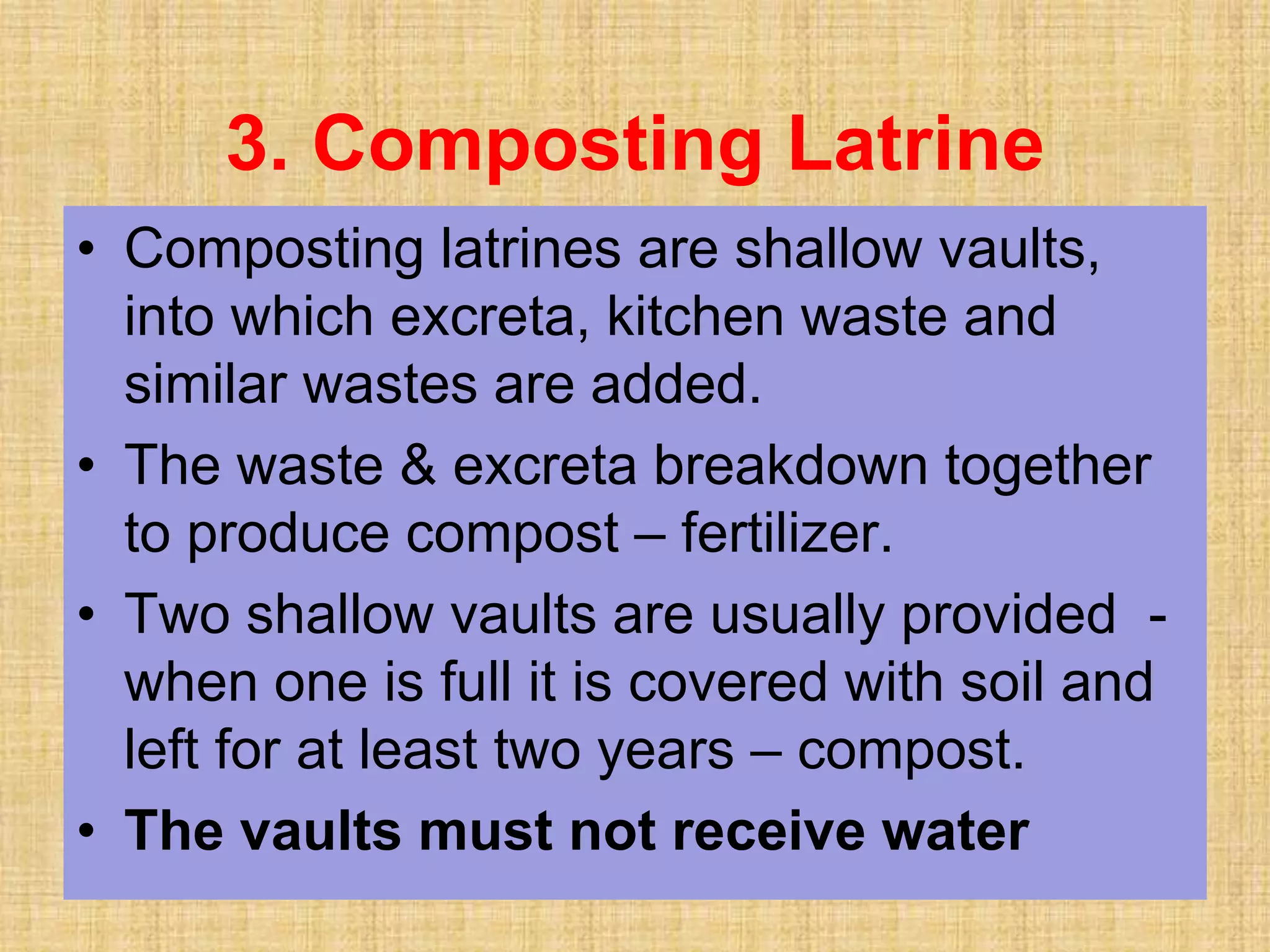 3. Composting Latrine
• Composting latrines are shallow vaults,
into which excreta, kitchen waste and
similar wastes are added.
• The waste & excreta breakdown together
to produce compost – fertilizer.
• Two shallow vaults are usually provided -
when one is full it is covered with soil and
left for at least two years – compost.
• The vaults must not receive water
 