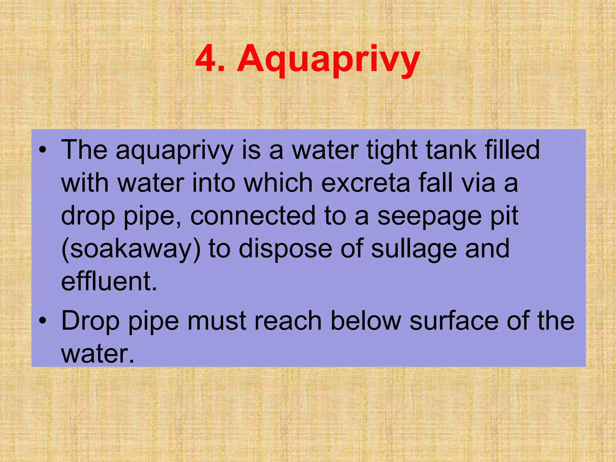 • The aquaprivy is a water tight tank filled
with water into which excreta fall via a
drop pipe, connected to a seepage pit
(soakaway) to dispose of sullage and
effluent.
• Drop pipe must reach below surface of the
water.
4. Aquaprivy
 