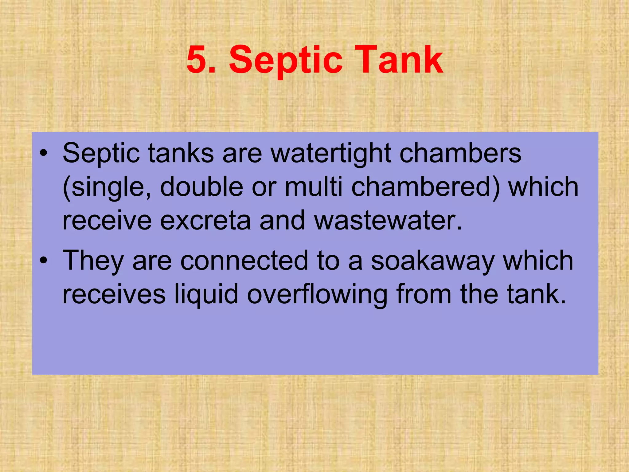 • Septic tanks are watertight chambers
(single, double or multi chambered) which
receive excreta and wastewater.
• They are connected to a soakaway which
receives liquid overflowing from the tank.
5. Septic Tank
 