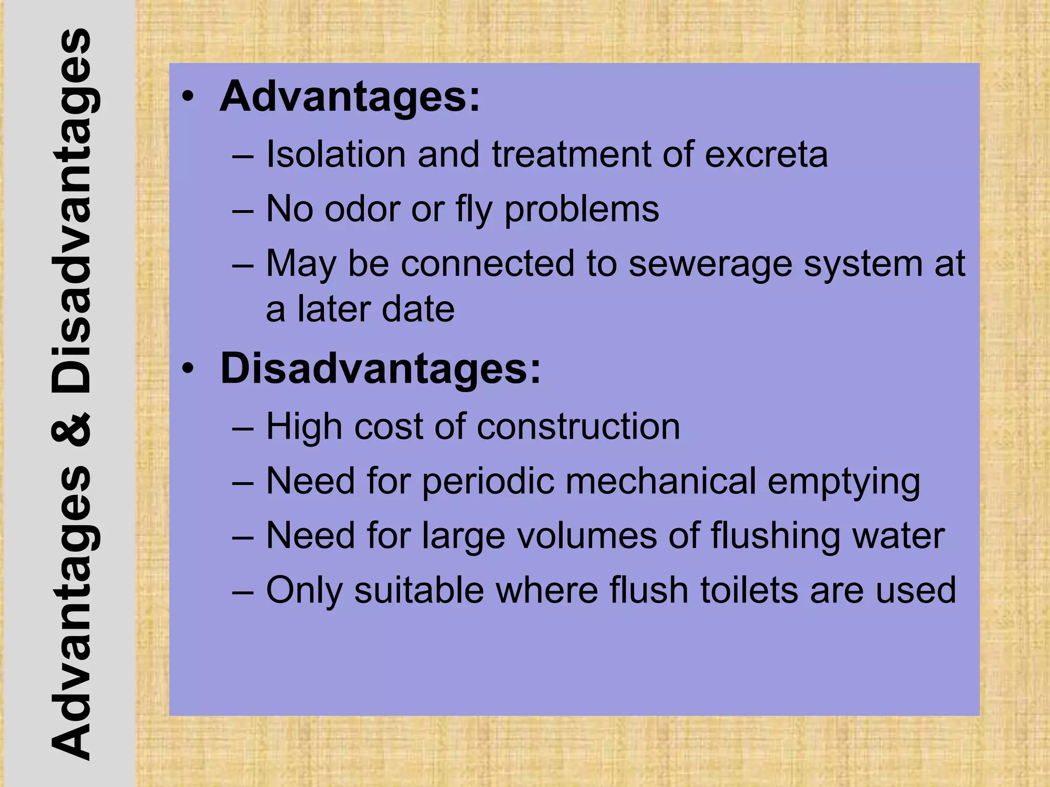 Advantages&Disadvantages • Advantages:
– Isolation and treatment of excreta
– No odor or fly problems
– May be connected to sewerage system at
a later date
• Disadvantages:
– High cost of construction
– Need for periodic mechanical emptying
– Need for large volumes of flushing water
– Only suitable where flush toilets are used
 