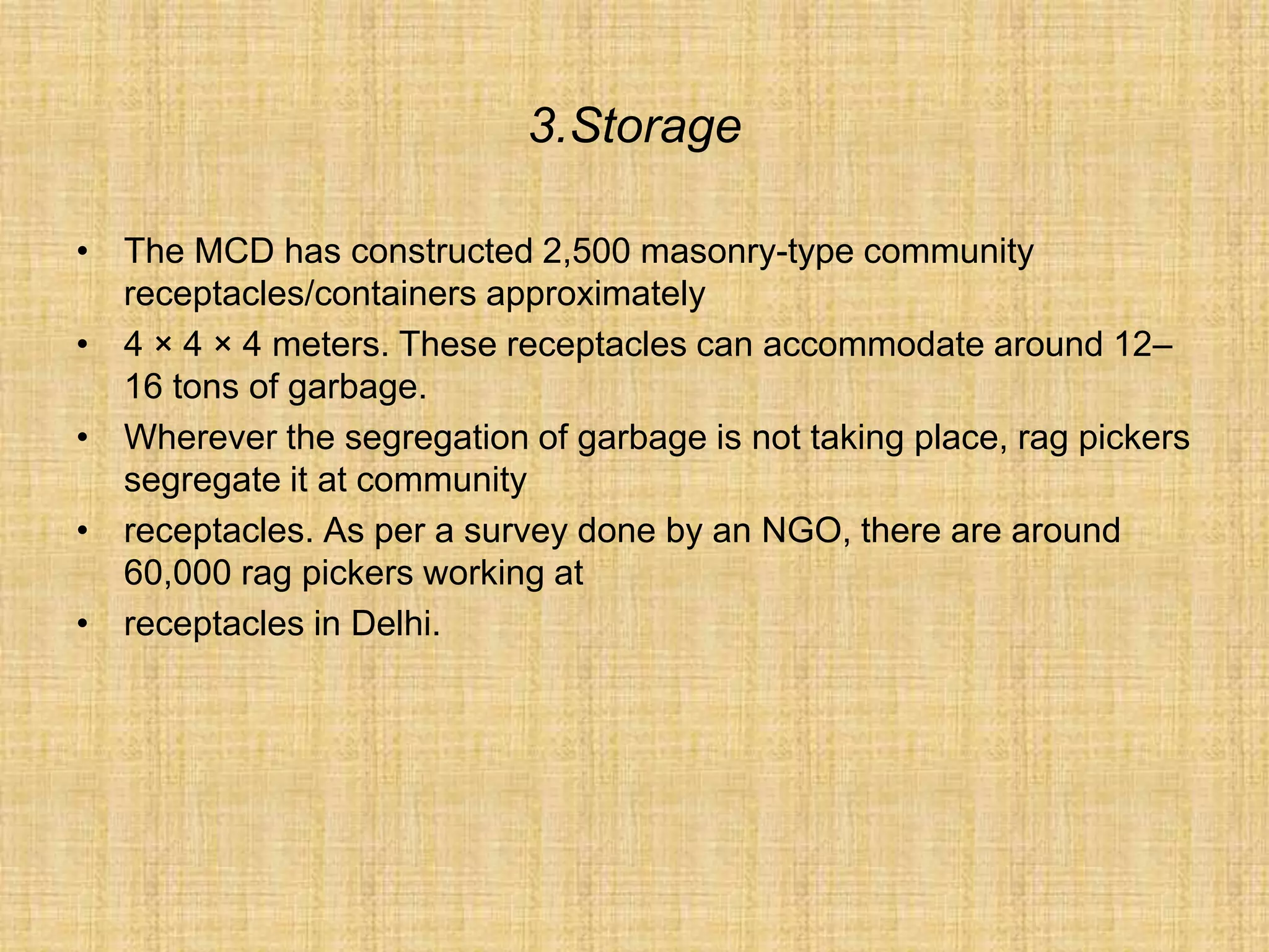 3.Storage
• The MCD has constructed 2,500 masonry-type community
receptacles/containers approximately
• 4 × 4 × 4 meters. These receptacles can accommodate around 12–
16 tons of garbage.
• Wherever the segregation of garbage is not taking place, rag pickers
segregate it at community
• receptacles. As per a survey done by an NGO, there are around
60,000 rag pickers working at
• receptacles in Delhi.
 