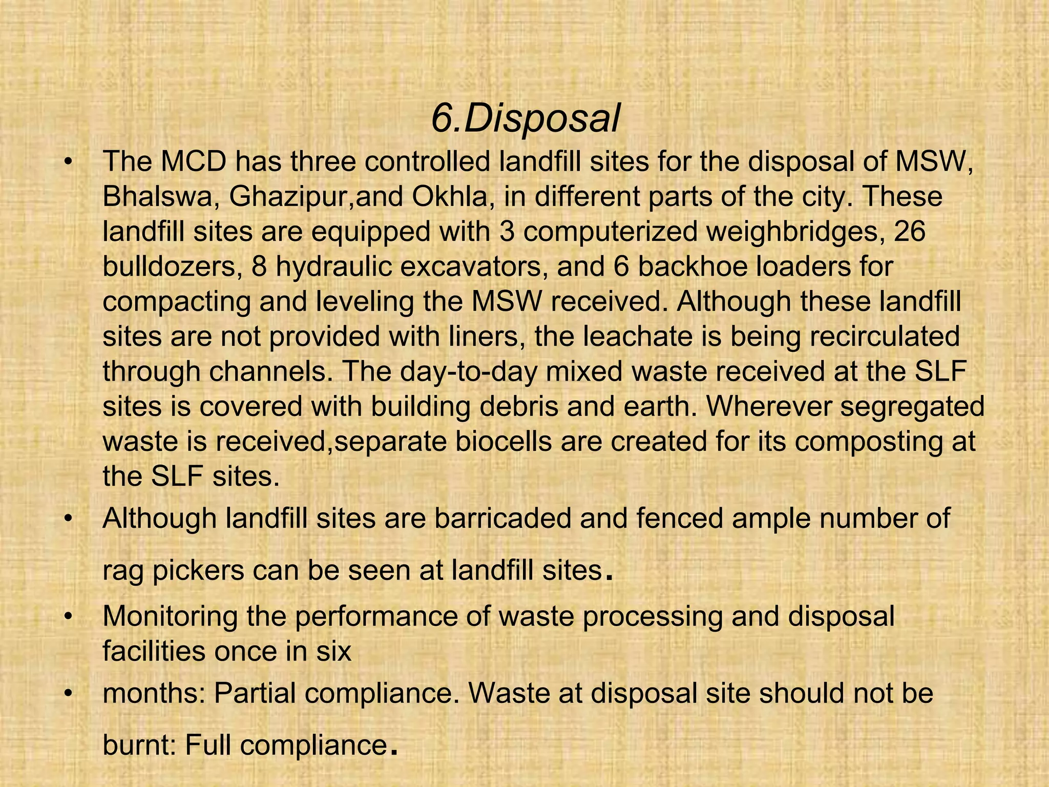 6.Disposal
• The MCD has three controlled landfill sites for the disposal of MSW,
Bhalswa, Ghazipur,and Okhla, in different parts of the city. These
landfill sites are equipped with 3 computerized weighbridges, 26
bulldozers, 8 hydraulic excavators, and 6 backhoe loaders for
compacting and leveling the MSW received. Although these landfill
sites are not provided with liners, the leachate is being recirculated
through channels. The day-to-day mixed waste received at the SLF
sites is covered with building debris and earth. Wherever segregated
waste is received,separate biocells are created for its composting at
the SLF sites.
• Although landfill sites are barricaded and fenced ample number of
rag pickers can be seen at landfill sites.
• Monitoring the performance of waste processing and disposal
facilities once in six
• months: Partial compliance. Waste at disposal site should not be
burnt: Full compliance.
 