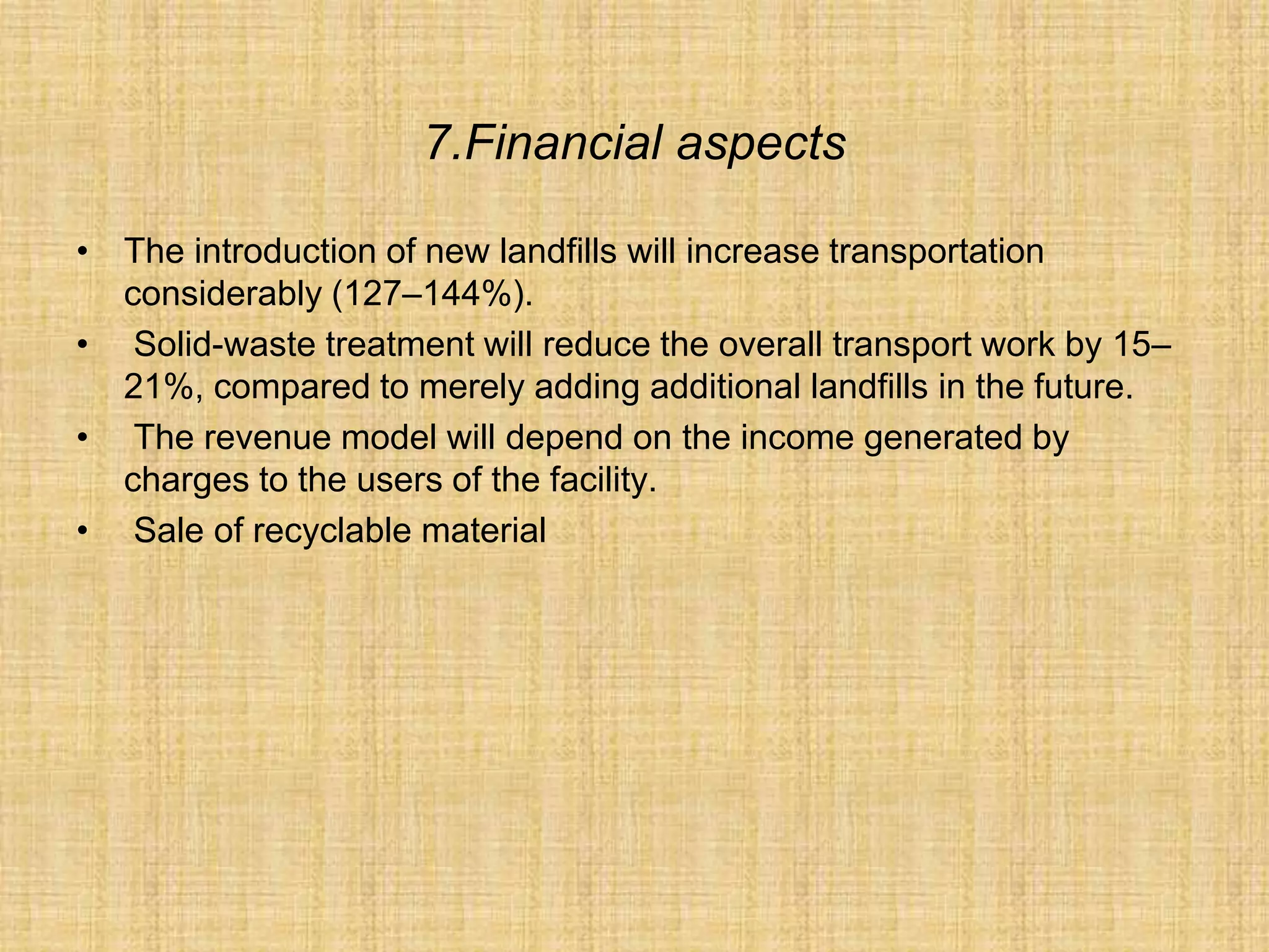7.Financial aspects
• The introduction of new landfills will increase transportation
considerably (127–144%).
• Solid-waste treatment will reduce the overall transport work by 15–
21%, compared to merely adding additional landfills in the future.
• The revenue model will depend on the income generated by
charges to the users of the facility.
• Sale of recyclable material
 