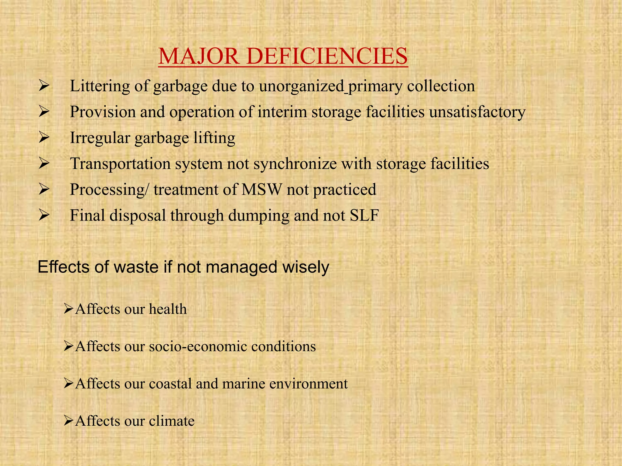 MAJOR DEFICIENCIES
 Littering of garbage due to unorganized primary collection
 Provision and operation of interim storage facilities unsatisfactory
 Irregular garbage lifting
 Transportation system not synchronize with storage facilities
 Processing/ treatment of MSW not practiced
 Final disposal through dumping and not SLF
Effects of waste if not managed wisely
Affects our health
Affects our socio-economic conditions
Affects our coastal and marine environment
Affects our climate
 