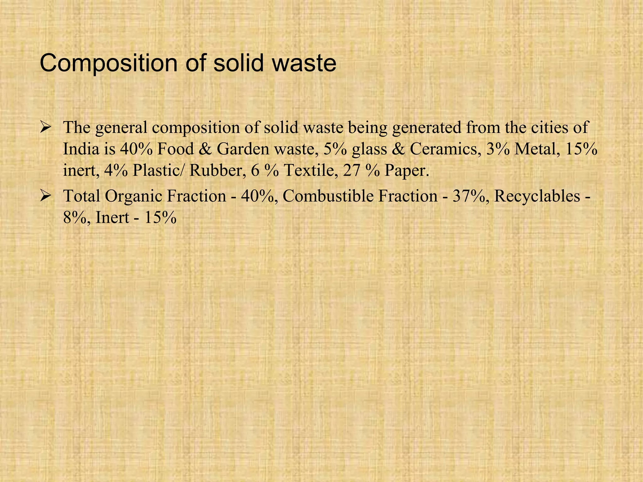 Composition of solid waste
 The general composition of solid waste being generated from the cities of
India is 40% Food & Garden waste, 5% glass & Ceramics, 3% Metal, 15%
inert, 4% Plastic/ Rubber, 6 % Textile, 27 % Paper.
 Total Organic Fraction - 40%, Combustible Fraction - 37%, Recyclables -
8%, Inert - 15%
 