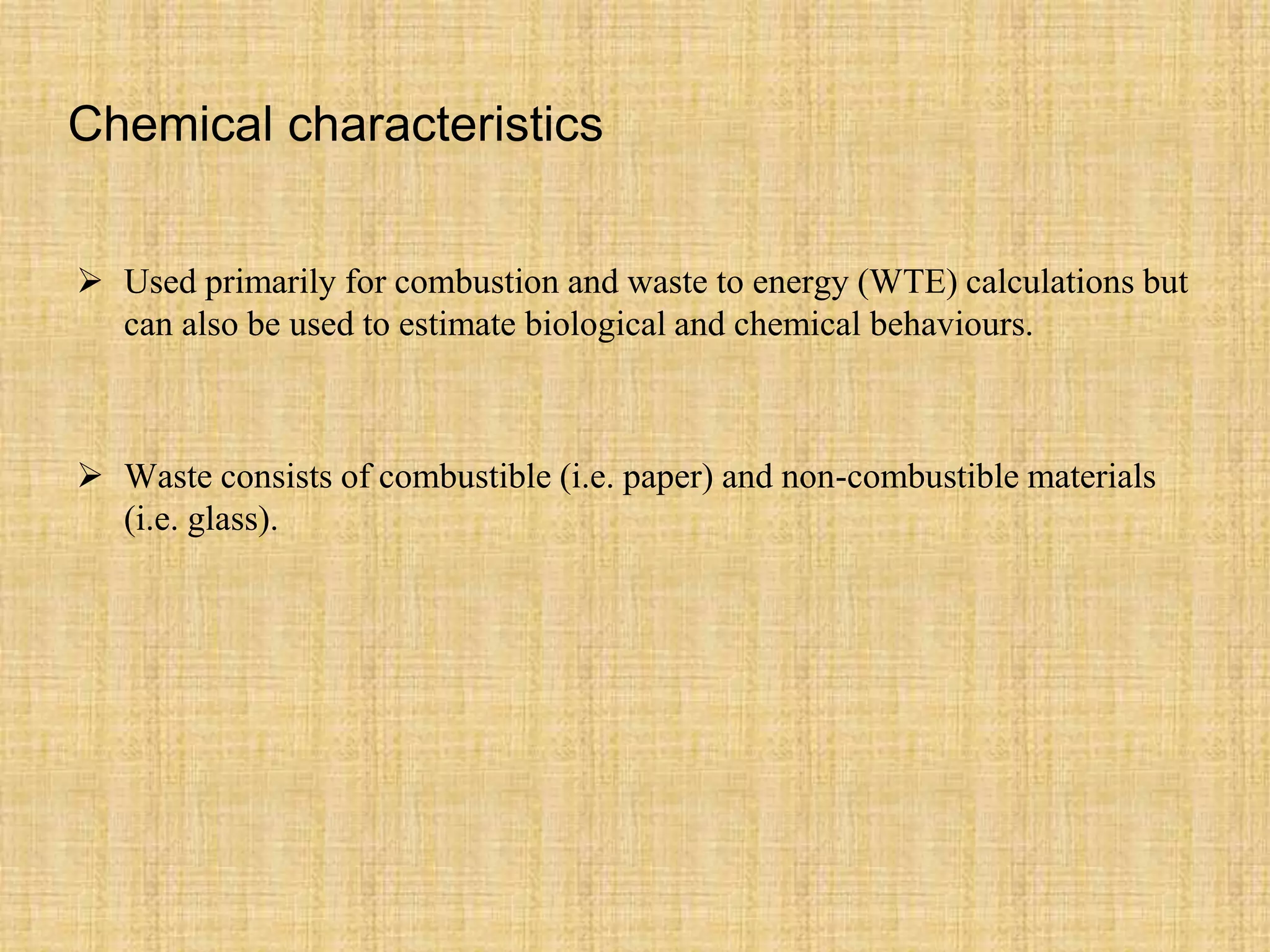Chemical characteristics
 Used primarily for combustion and waste to energy (WTE) calculations but
can also be used to estimate biological and chemical behaviours.
 Waste consists of combustible (i.e. paper) and non-combustible materials
(i.e. glass).
 