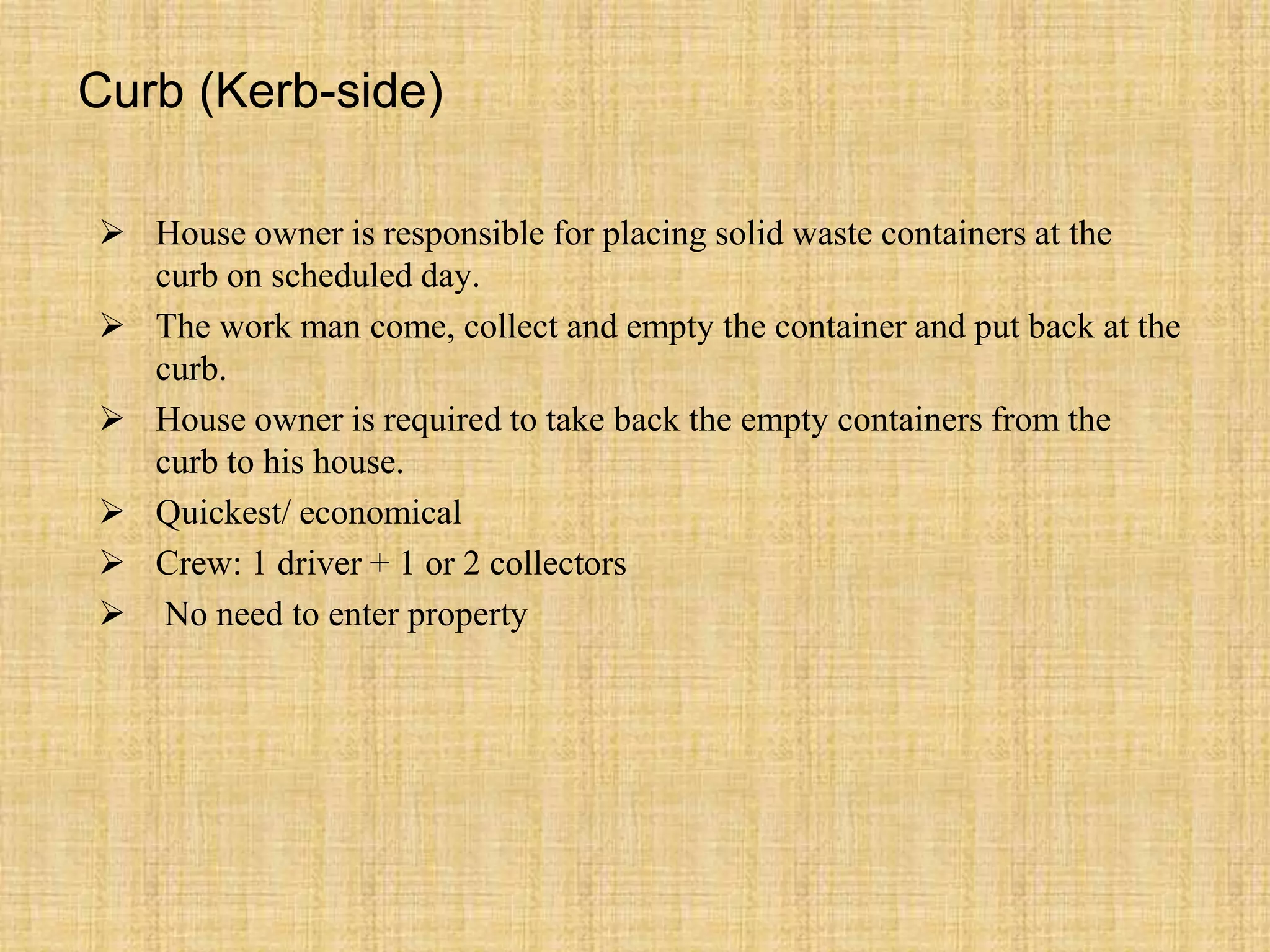 Curb (Kerb-side)
 House owner is responsible for placing solid waste containers at the
curb on scheduled day.
 The work man come, collect and empty the container and put back at the
curb.
 House owner is required to take back the empty containers from the
curb to his house.
 Quickest/ economical
 Crew: 1 driver + 1 or 2 collectors
 No need to enter property
 