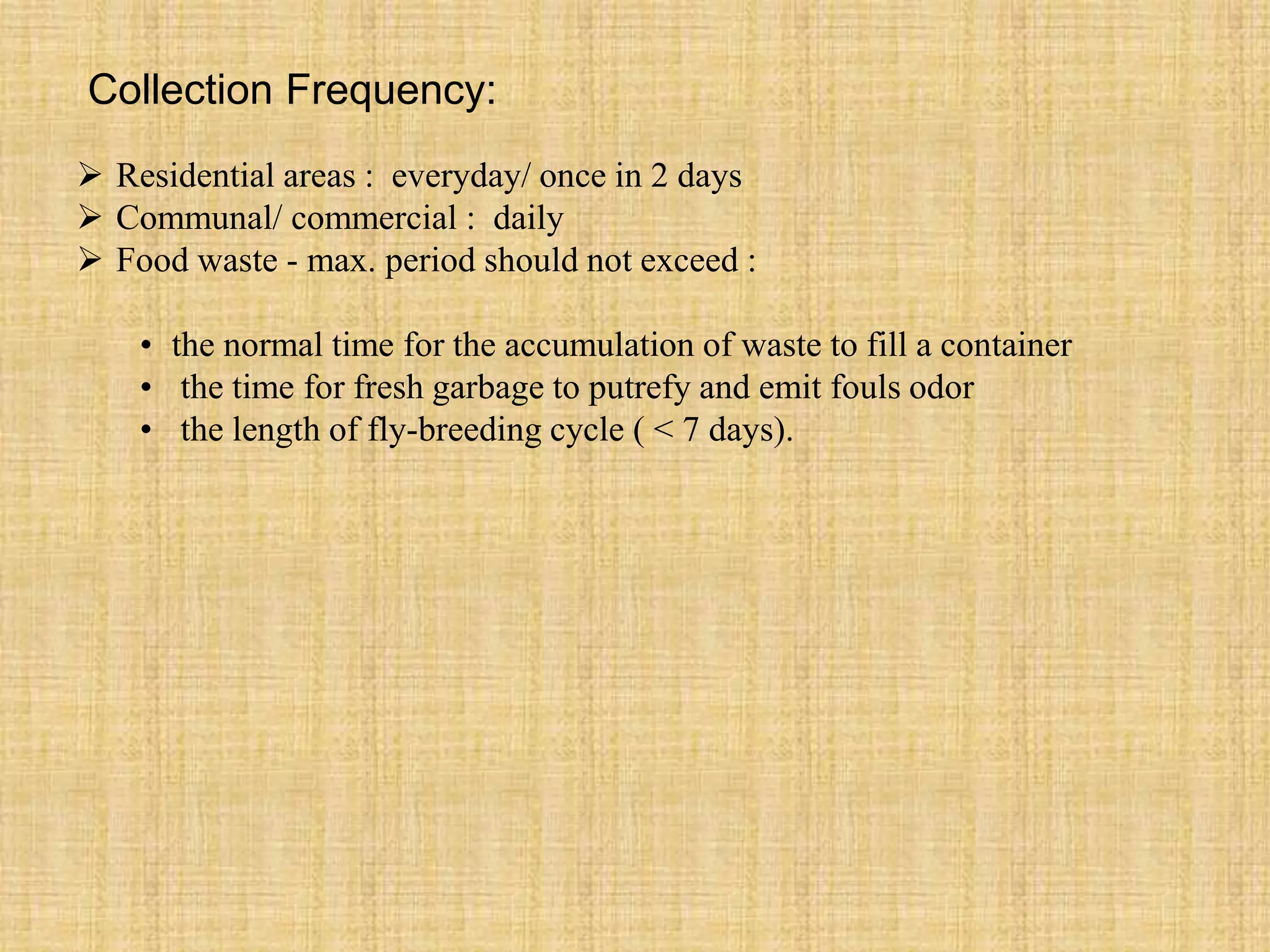 Collection Frequency:
 Residential areas : everyday/ once in 2 days
 Communal/ commercial : daily
 Food waste - max. period should not exceed :
• the normal time for the accumulation of waste to fill a container
• the time for fresh garbage to putrefy and emit fouls odor
• the length of fly-breeding cycle ( < 7 days).
 