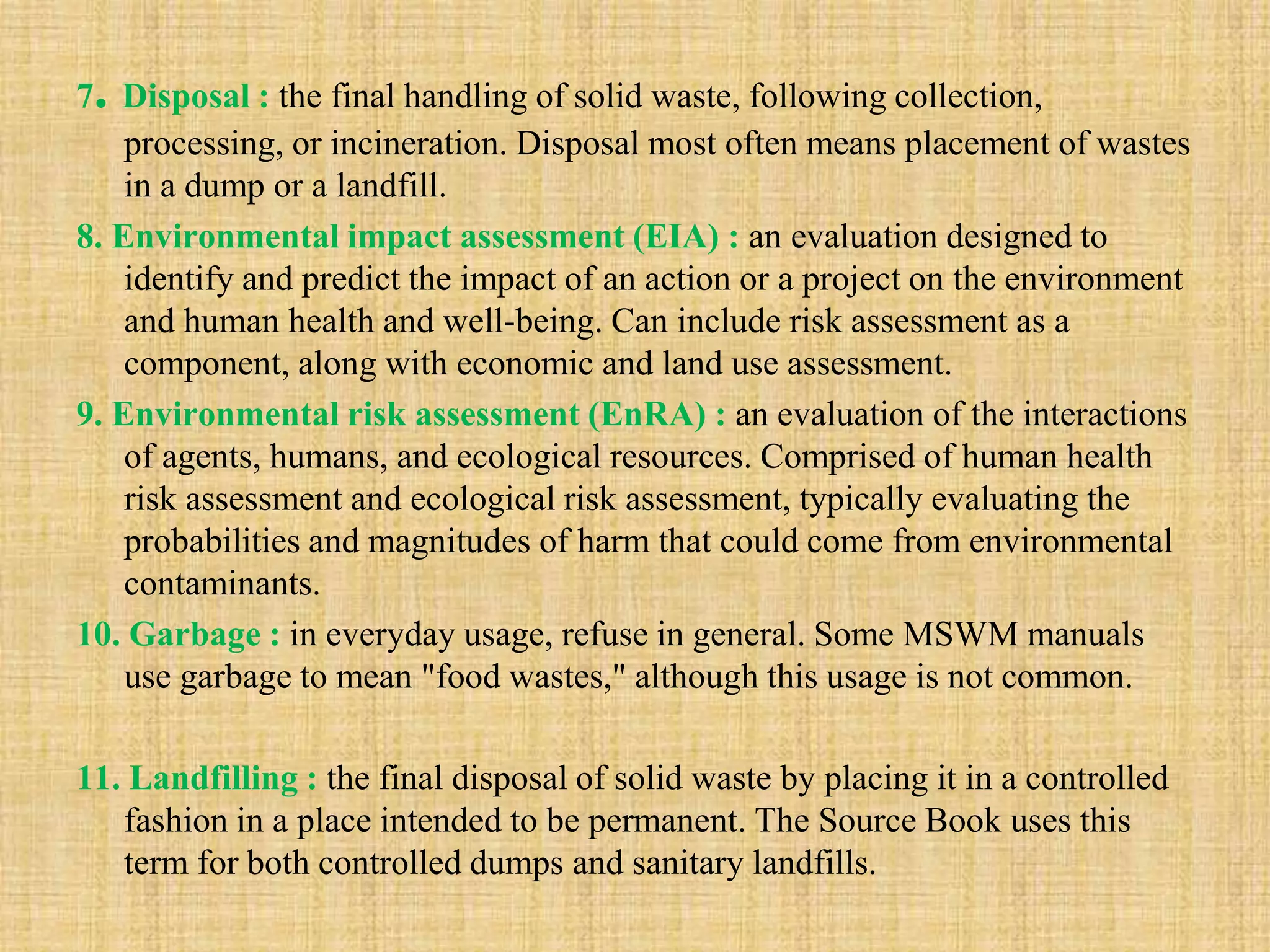7. Disposal : the final handling of solid waste, following collection,
processing, or incineration. Disposal most often means placement of wastes
in a dump or a landfill.
8. Environmental impact assessment (EIA) : an evaluation designed to
identify and predict the impact of an action or a project on the environment
and human health and well-being. Can include risk assessment as a
component, along with economic and land use assessment.
9. Environmental risk assessment (EnRA) : an evaluation of the interactions
of agents, humans, and ecological resources. Comprised of human health
risk assessment and ecological risk assessment, typically evaluating the
probabilities and magnitudes of harm that could come from environmental
contaminants.
10. Garbage : in everyday usage, refuse in general. Some MSWM manuals
use garbage to mean "food wastes," although this usage is not common.
11. Landfilling : the final disposal of solid waste by placing it in a controlled
fashion in a place intended to be permanent. The Source Book uses this
term for both controlled dumps and sanitary landfills.
 