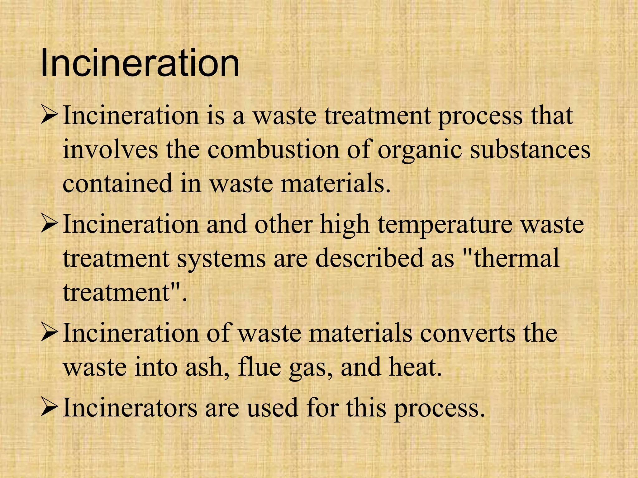 Incineration
Incineration is a waste treatment process that
involves the combustion of organic substances
contained in waste materials.
Incineration and other high temperature waste
treatment systems are described as "thermal
treatment".
Incineration of waste materials converts the
waste into ash, flue gas, and heat.
Incinerators are used for this process.
 