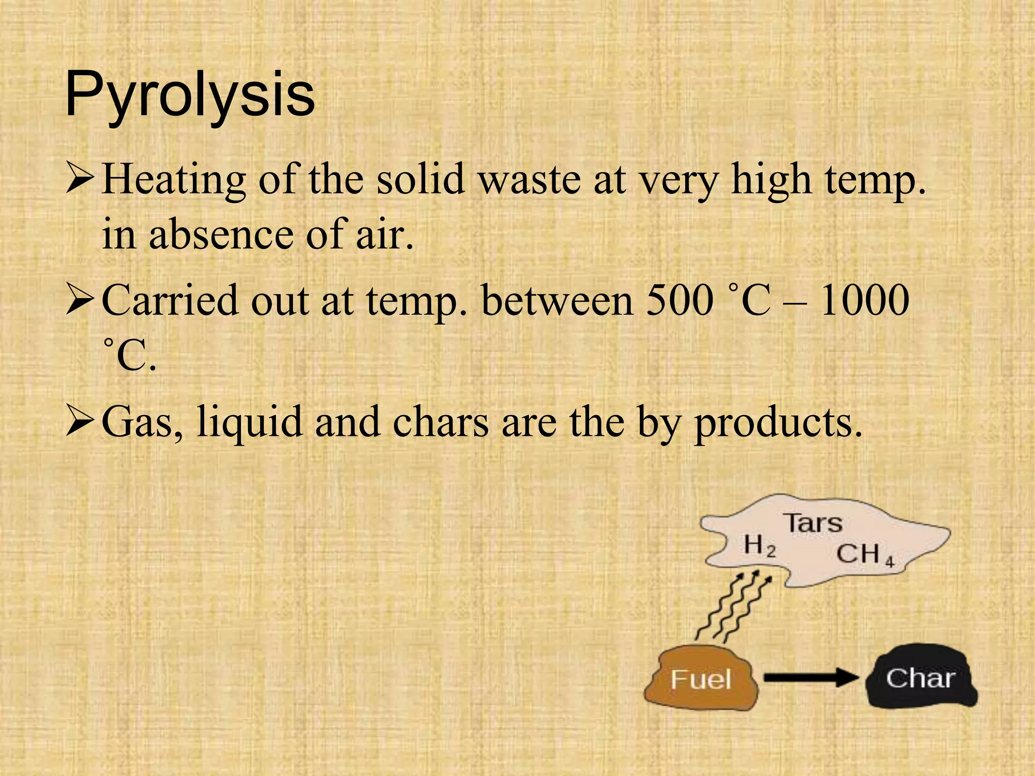 Pyrolysis
Heating of the solid waste at very high temp.
in absence of air.
Carried out at temp. between 500 ˚C – 1000
˚C.
Gas, liquid and chars are the by products.
 