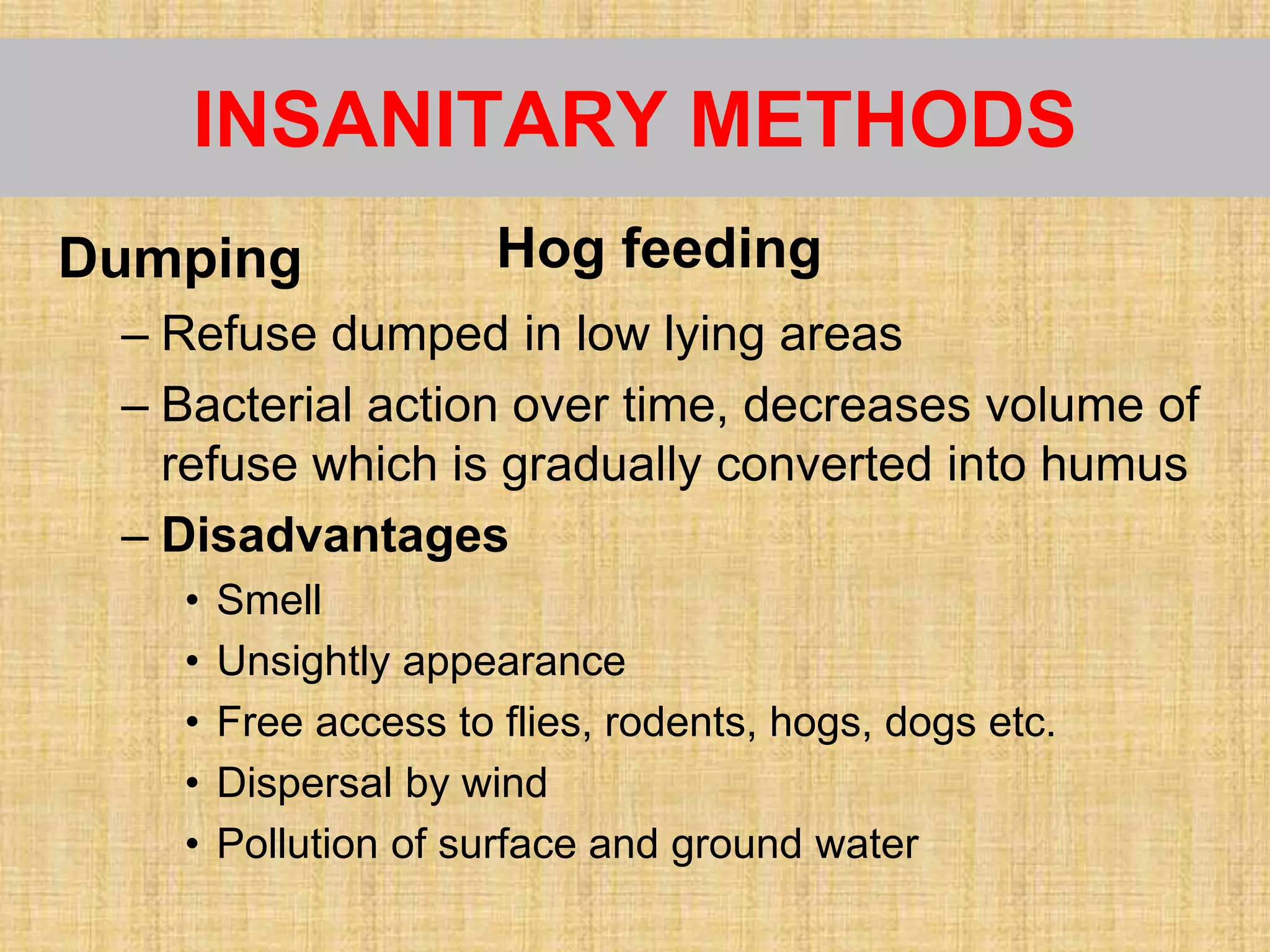 INSANITARY METHODS
Dumping
– Refuse dumped in low lying areas
– Bacterial action over time, decreases volume of
refuse which is gradually converted into humus
– Disadvantages
• Smell
• Unsightly appearance
• Free access to flies, rodents, hogs, dogs etc.
• Dispersal by wind
• Pollution of surface and ground water
Hog feeding
 