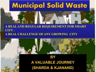 Municipal Solid Waste
BY
A VALUABLE JOURNEY
(SHARDA & KJANAND)
A REALAND REGULAR REQUIREMENT FOR SMART
CITY .
A REAL CHALLENGE OF ANY GROWING CITY
 