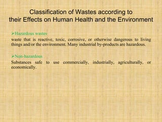Classification of Wastes according to
their Effects on Human Health and the Environment
Hazardous wastes
waste that is reactive, toxic, corrosive, or otherwise dangerous to living
things and/or the environment. Many industrial by-products are hazardous.
Non-hazardous
Substances safe to use commercially, industrially, agriculturally, or
economically.
 