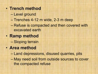 • Trench method
– Level ground
– Trenches 4-12 m wide, 2-3 m deep
– Refuse is compacted and then covered with
excavated earth
• Ramp method
– Sloping terrain
• Area method
– Land depressions, disused quarries, pits
– May need soil from outside sources to cover
the compacted refuse
 