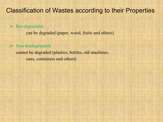 Classification of Wastes according to their Properties
 Bio-degradable
can be degraded (paper, wood, fruits and others)
 Non-biodegradable
cannot be degraded (plastics, bottles, old machines,
cans, containers and others)
 