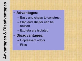 Advantages&Disadvantages
• Advantages:
– Easy and cheap to construct
– Slab and shelter can be
reused
– Excreta are isolated
• Disadvantages:
– Unpleasant odors
– Flies
 