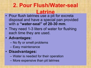• Pour flush latrines use a pit for excreta
disposal and have a special pan provided
with a “water-seal” of 20-30 mm.
• They need 1-3 liters of water for flushing
each time they are used.
• Advantages:
– No fly or smell problems
– Easy maintenance
• Disadvantages:
– Water is needed for their operation
– More expensive than pit latrines
2. Pour Flush/Water-seal
Latrine
 