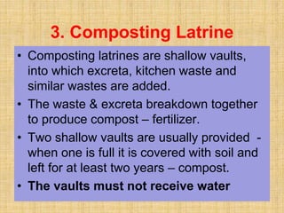 3. Composting Latrine
• Composting latrines are shallow vaults,
into which excreta, kitchen waste and
similar wastes are added.
• The waste & excreta breakdown together
to produce compost – fertilizer.
• Two shallow vaults are usually provided -
when one is full it is covered with soil and
left for at least two years – compost.
• The vaults must not receive water
 