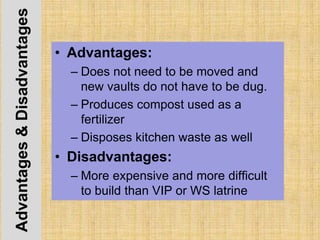Advantages&Disadvantages
• Advantages:
– Does not need to be moved and
new vaults do not have to be dug.
– Produces compost used as a
fertilizer
– Disposes kitchen waste as well
• Disadvantages:
– More expensive and more difficult
to build than VIP or WS latrine
 