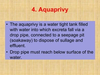 • The aquaprivy is a water tight tank filled
with water into which excreta fall via a
drop pipe, connected to a seepage pit
(soakaway) to dispose of sullage and
effluent.
• Drop pipe must reach below surface of the
water.
4. Aquaprivy
 
