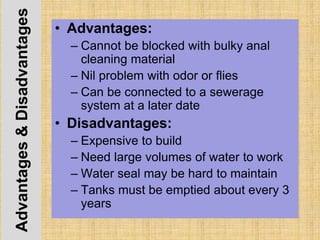 Advantages&Disadvantages • Advantages:
– Cannot be blocked with bulky anal
cleaning material
– Nil problem with odor or flies
– Can be connected to a sewerage
system at a later date
• Disadvantages:
– Expensive to build
– Need large volumes of water to work
– Water seal may be hard to maintain
– Tanks must be emptied about every 3
years
 