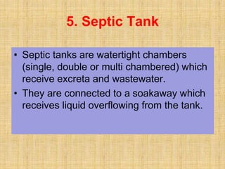 • Septic tanks are watertight chambers
(single, double or multi chambered) which
receive excreta and wastewater.
• They are connected to a soakaway which
receives liquid overflowing from the tank.
5. Septic Tank
 