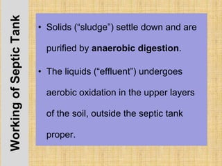 WorkingofSepticTank
• Solids (“sludge”) settle down and are
purified by anaerobic digestion.
• The liquids (“effluent”) undergoes
aerobic oxidation in the upper layers
of the soil, outside the septic tank
proper.
 