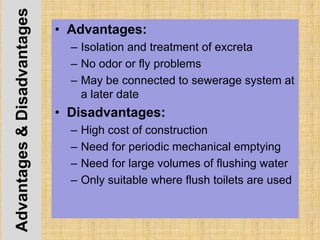 Advantages&Disadvantages • Advantages:
– Isolation and treatment of excreta
– No odor or fly problems
– May be connected to sewerage system at
a later date
• Disadvantages:
– High cost of construction
– Need for periodic mechanical emptying
– Need for large volumes of flushing water
– Only suitable where flush toilets are used
 