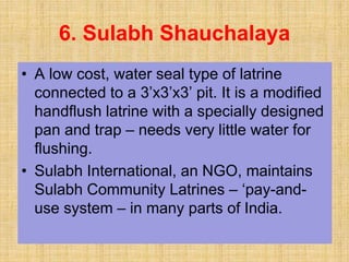 • A low cost, water seal type of latrine
connected to a 3’x3’x3’ pit. It is a modified
handflush latrine with a specially designed
pan and trap – needs very little water for
flushing.
• Sulabh International, an NGO, maintains
Sulabh Community Latrines – ‘pay-and-
use system – in many parts of India.
6. Sulabh Shauchalaya
 