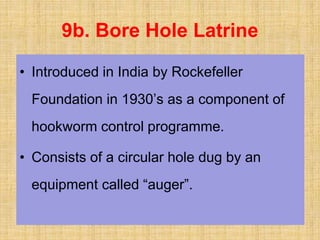 9b. Bore Hole Latrine
• Introduced in India by Rockefeller
Foundation in 1930’s as a component of
hookworm control programme.
• Consists of a circular hole dug by an
equipment called “auger”.
 
