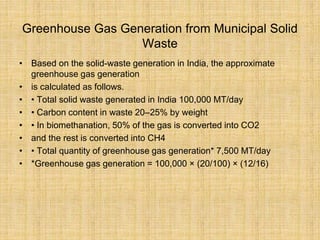 Greenhouse Gas Generation from Municipal Solid
Waste
• Based on the solid-waste generation in India, the approximate
greenhouse gas generation
• is calculated as follows.
• • Total solid waste generated in India 100,000 MT/day
• • Carbon content in waste 20–25% by weight
• • In biomethanation, 50% of the gas is converted into CO2
• and the rest is converted into CH4
• • Total quantity of greenhouse gas generation* 7,500 MT/day
• *Greenhouse gas generation = 100,000 × (20/100) × (12/16)
 