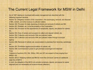 The Current Legal Framework for MSW in Delhi
• Act of 1957 relating to municipal solid-waste management are described with the
• following important sections.
• Section 42: Obligatory function of the corporation—the scavenging, removal, and disposal
• of filth, rubbish, and other noxious or polluted matters
• Section 350: Provision for daily cleansing of streets and removal of rubbish and filth
• Section 351: Rubbish, etc. to be the property of the Corporation
• Section 352: Provision for the appointment of receptacles, depots, and places for rubbish,
• etc.
• Section 353: Duty of owners and occupiers to collect and deposit rubbish, etc.
• Section 354: Collection and removal of filth and polluted matter
• Section 355: Collection and removal of filth and polluted matter through municipal
• agency
• Section 356: Removal of rubbish, etc. accumulated on premises from factories, workshops,
• etc.
• Section 357: Prohibition against accumulation of rubbish, etc.
• Section 358: Commissioner’s power to get premises scavenged and cleansed
• Fines
• Violations of sections 353, 354, 355(s), 356, and 357 are subject to fines ranging from
• INR25–100
• Section 357(1) “Keeping rubbish and filth for more than 24 hours” carries an additional
• daily fine of INR10
• In brief, the obligation of the MCD is to provide containers, depots, and places for waste
• disposal (and not necessarily as house-to-house collection).
 