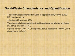 Solid-Waste Characteristics and Quantification
• The solid waste generated in Delhi is approximately 6,000–6,500
MT per day with a
collection efficiency of 95%.
• The chemical characteristics of solid waste are as follows: moisture
(43.65%), silt/inert (34%),
• organic carbon (20.47%), nitrogen (0.85%), potassium (0.69%), and
phosphorus (0.34%).
 