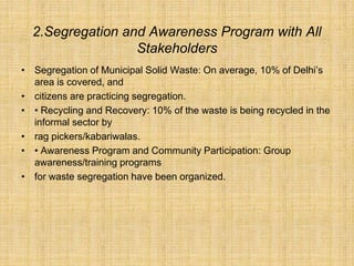 2.Segregation and Awareness Program with All
Stakeholders
• Segregation of Municipal Solid Waste: On average, 10% of Delhi’s
area is covered, and
• citizens are practicing segregation.
• • Recycling and Recovery: 10% of the waste is being recycled in the
informal sector by
• rag pickers/kabariwalas.
• • Awareness Program and Community Participation: Group
awareness/training programs
• for waste segregation have been organized.
 