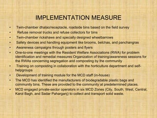 IMPLEMENTATION MEASURE
• Twin-chamber dhalao/receptacle, roadside bins based on the field survey
• Refuse removal trucks and refuse collectors for bins
• Twin-chamber rickshaws and specially designed wheelbarrows
• Safety devices and handling equipment like brooms, belchas, and panchangras
• Awareness campaigns through posters and flyers
• One-to-one meetings with the Resident Welfare Associations (RWA) for problem
identification and remedial measures Organization of training/awareness sessions for
the RWAs concerning segregation and composting by the community
• Training on composting in collaboration with the horticulture department and self-
helpgroups
• Development of training module for the MCD staff (in-house)
• The MCD has identified the manufacturers of biodegradable plastic bags and
community bins. These are provided to the community at predetermined places.
• MCD engaged private-sector operators in six MCD Zones (City, South, West, Central,
Karol Bagh, and Sadar Paharganj) to collect and transport solid waste.
 