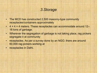 3.Storage
• The MCD has constructed 2,500 masonry-type community
receptacles/containers approximately
• 4 × 4 × 4 meters. These receptacles can accommodate around 12–
16 tons of garbage.
• Wherever the segregation of garbage is not taking place, rag pickers
segregate it at community
• receptacles. As per a survey done by an NGO, there are around
60,000 rag pickers working at
• receptacles in Delhi.
 