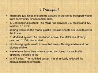 4.Transport
• There are two kinds of systems existing in the city to transport waste
from community bins to landfill sites.
• 1. Conventional system: The MCD has provided 727 trucks and 120
loaders. To avoid
• spilling waste on the roads, plastic Hessian sheets are used to cover
the trucks.
• 2. Modified system: As mentioned above, the MCD has already
procured 1,100 color coded
• bins to segregate waste in selected areas. Biodegradable and non
biodegradable
• waste from these bins is transported by closed, hydraulically
operated vehicles to the
• landfill sites. The modified system has drastically reduced the
manual handling of waste.
 