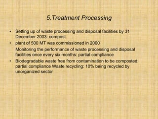 5.Treatment Processing
• Setting up of waste processing and disposal facilities by 31
December 2003: compost
• plant of 500 MT was commissioned in 2000
Monitoring the performance of waste processing and disposal
facilities once every six months: partial compliance
• Biodegradable waste free from contamination to be composted:
partial compliance Waste recycling: 10% being recycled by
unorganized sector
 