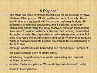 6.Disposal
• The MCD has three controlled landfill sites for the disposal of MSW,
Bhalswa, Ghazipur,and Okhla, in different parts of the city. These
landfill sites are equipped with 3 computerized weighbridges, 26
bulldozers, 8 hydraulic excavators, and 6 backhoe loaders for
compacting and leveling the MSW received. Although these landfill
sites are not provided with liners, the leachate is being recirculated
through channels. The day-to-day mixed waste received at the SLF
sites is covered with building debris and earth. Wherever segregated
waste is received,separate biocells are created for its composting at
the SLF sites.
• Although landfill sites are barricaded and fenced ample number of
rag pickers can be seen at landfill sites.
• Monitoring the performance of waste processing and disposal
facilities once in six
• months: Partial compliance. Waste at disposal site should not be
burnt: Full compliance.
 