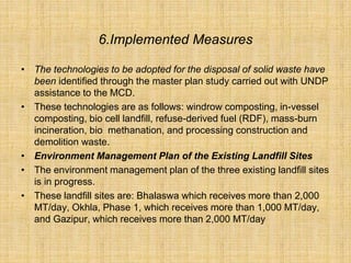 6.Implemented Measures
• The technologies to be adopted for the disposal of solid waste have
been identified through the master plan study carried out with UNDP
assistance to the MCD.
• These technologies are as follows: windrow composting, in-vessel
composting, bio cell landfill, refuse-derived fuel (RDF), mass-burn
incineration, bio methanation, and processing construction and
demolition waste.
• Environment Management Plan of the Existing Landfill Sites
• The environment management plan of the three existing landfill sites
is in progress.
• These landfill sites are: Bhalaswa which receives more than 2,000
MT/day, Okhla, Phase 1, which receives more than 1,000 MT/day,
and Gazipur, which receives more than 2,000 MT/day
 