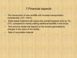 7.Financial aspects
• The introduction of new landfills will increase transportation
considerably (127–144%).
• Solid-waste treatment will reduce the overall transport work by 15–
21%, compared to merely adding additional landfills in the future.
• The revenue model will depend on the income generated by
charges to the users of the facility.
• Sale of recyclable material
 