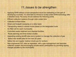 11.Issues to be strengthen
• Applying SWM without a local perspective would be misleading on the part of
developing countries. It is desirable to introduce locally suited SWM technology after
a detailed study.The study should address the following points.
• Efficient collection systems through color-coded bins
• Collection at fixed times
• Street and footpath sweeping on a daily basis
• Transporting waste in colored trucks based on the designated route
• An R&D cell for each municipality
• Controlled waste treatment and disposal facilities
• Route planning and time-motion studies
• Upgrading existing landfill sites and a system to manage the collection of gas
• Select new landfill sites for the next 20 years
• Safety kits and regular medical check-ups for workers
• New engineered SLF sites as legislated, with a gas-management and leachate-
collection system and encouraging private-sector participation by providing tipping
charges payable by the municipality
 