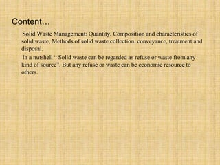 Content…
Solid Waste Management: Quantity, Composition and characteristics of
solid waste, Methods of solid waste collection, conveyance, treatment and
disposal.
In a nutshell “ Solid waste can be regarded as refuse or waste from any
kind of source”. But any refuse or waste can be economic resource to
others.
 