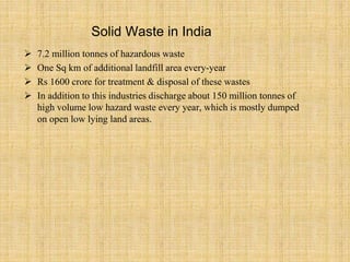 Solid Waste in India
 7.2 million tonnes of hazardous waste
 One Sq km of additional landfill area every-year
 Rs 1600 crore for treatment & disposal of these wastes
 In addition to this industries discharge about 150 million tonnes of
high volume low hazard waste every year, which is mostly dumped
on open low lying land areas.
 