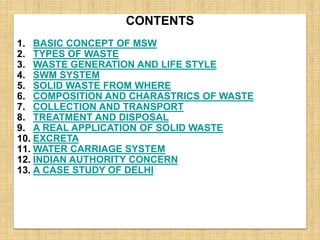CONTENTS
1. BASIC CONCEPT OF MSW
2. TYPES OF WASTE
3. WASTE GENERATION AND LIFE STYLE
4. SWM SYSTEM
5. SOLID WASTE FROM WHERE
6. COMPOSITION AND CHARASTRICS OF WASTE
7. COLLECTION AND TRANSPORT
8. TREATMENT AND DISPOSAL
9. A REAL APPLICATION OF SOLID WASTE
10. EXCRETA
11. WATER CARRIAGE SYSTEM
12. INDIAN AUTHORITY CONCERN
13. A CASE STUDY OF DELHI
 