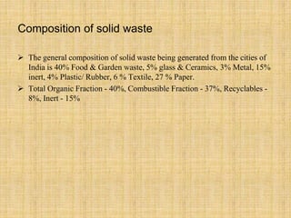 Composition of solid waste
 The general composition of solid waste being generated from the cities of
India is 40% Food & Garden waste, 5% glass & Ceramics, 3% Metal, 15%
inert, 4% Plastic/ Rubber, 6 % Textile, 27 % Paper.
 Total Organic Fraction - 40%, Combustible Fraction - 37%, Recyclables -
8%, Inert - 15%
 